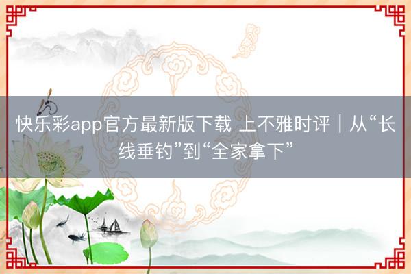 快乐彩app官方最新版下载 上不雅时评｜从“长线垂钓”到“全家拿下”