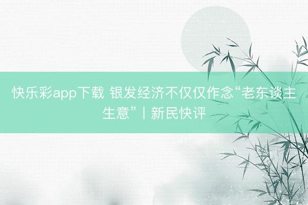 快乐彩app下载 银发经济不仅仅作念“老东谈主生意”丨新民快评