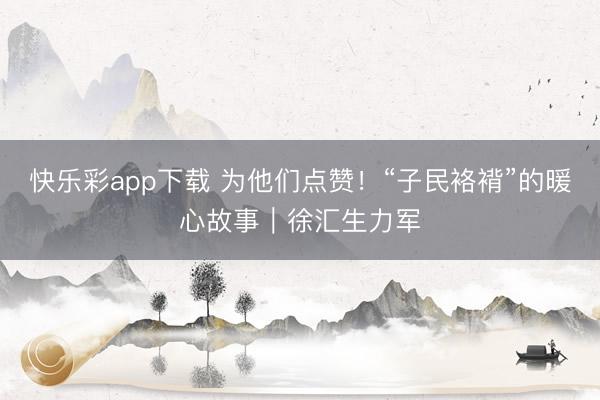 快乐彩app下载 为他们点赞!“子民袼褙”的暖心故事|徐汇生力军