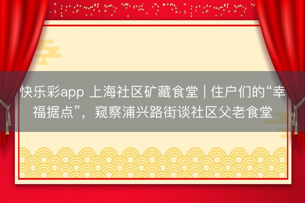 快乐彩app 上海社区矿藏食堂 | 住户们的“幸福据点”,窥察浦兴路街谈社区父老食堂