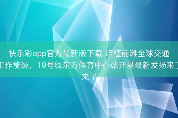 快乐彩app官方最新版下载 培植前滩全球交通工作能级，19号线东方体育中心站开垦最新发扬来了