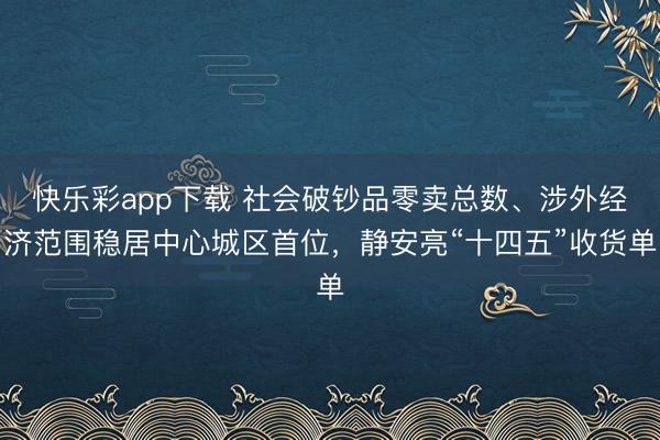 快乐彩app下载 社会破钞品零卖总数、涉外经济范围稳居中心城区首位，静安亮“十四五”收货单