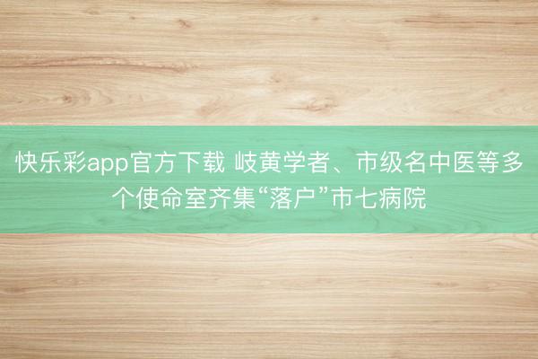 快乐彩app官方下载 岐黄学者、市级名中医等多个使命室齐集“落户”市七病院