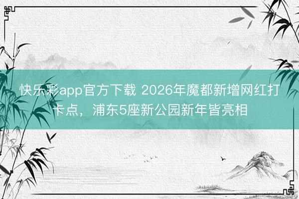 快乐彩app官方下载 2026年魔都新增网红打卡点，浦东5座新公园新年皆亮相