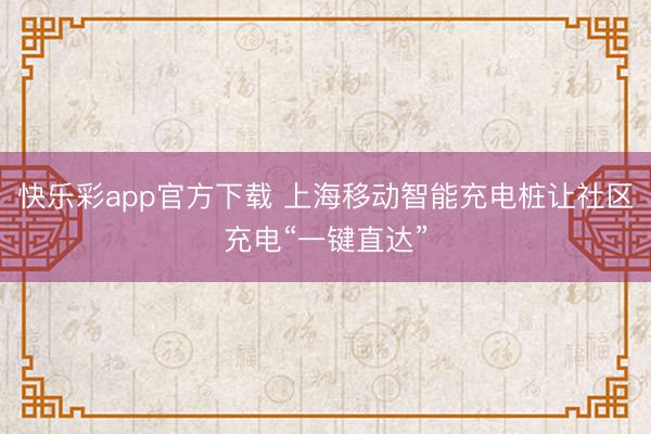 快乐彩app官方下载 上海移动智能充电桩让社区充电“一键直达”