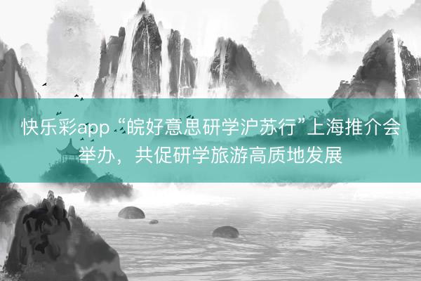 快乐彩app “皖好意思研学沪苏行”上海推介会举办，共促研学旅游高质地发展