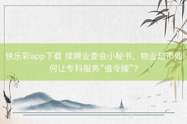 快乐彩app下载 续聘业委会小秘书，物业超市如何让专科服务“值令嫒”？