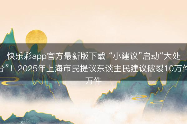 快乐彩app官方最新版下载 “小建议”启动“大处分”！2025年上海市民提议东谈主民建议破裂10万件