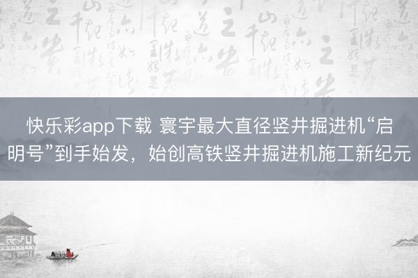 快乐彩app下载 寰宇最大直径竖井掘进机“启明号”到手始发，始创高铁竖井掘进机施工新纪元