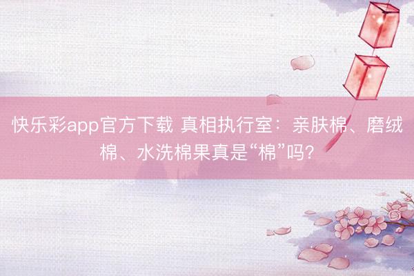 快乐彩app官方下载 真相执行室:亲肤棉、磨绒棉、水洗棉果真是“棉”吗?