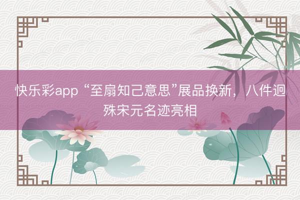 快乐彩app “至扇知己意思”展品换新，八件迥殊宋元名迹亮相