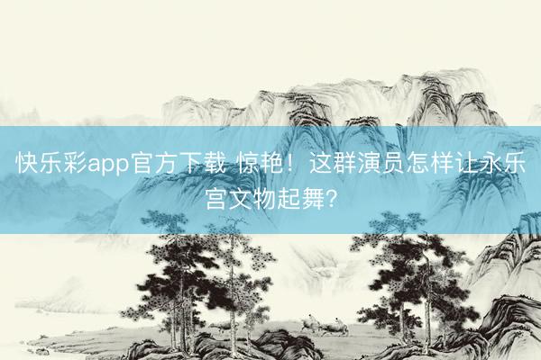 快乐彩app官方下载 惊艳！这群演员怎样让永乐宫文物起舞？
