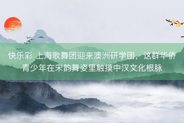快乐彩 上海歌舞团迎来澳洲研学团，这群华侨青少年在宋韵舞姿里触摸中汉文化根脉