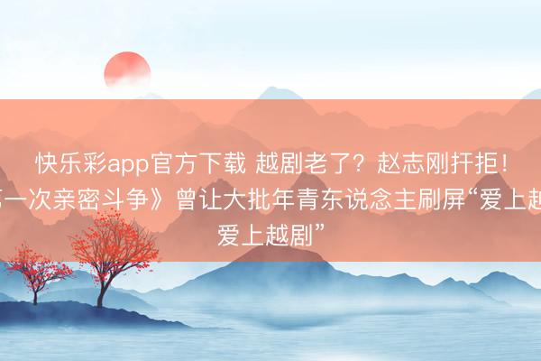 快乐彩app官方下载 越剧老了？赵志刚扞拒！《第一次亲密斗争》曾让大批年青东说念主刷屏“爱上越剧”