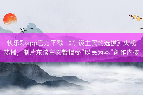 快乐彩app官方下载 《东谈主民的选拔》央视热播，制片东谈主文馨揭秘“以民为本”创作内核