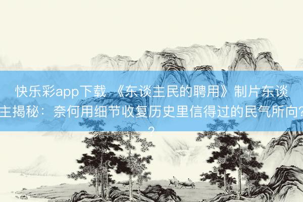 快乐彩app下载 《东谈主民的聘用》制片东谈主揭秘：奈何用细节收复历史里信得过的民气所向？