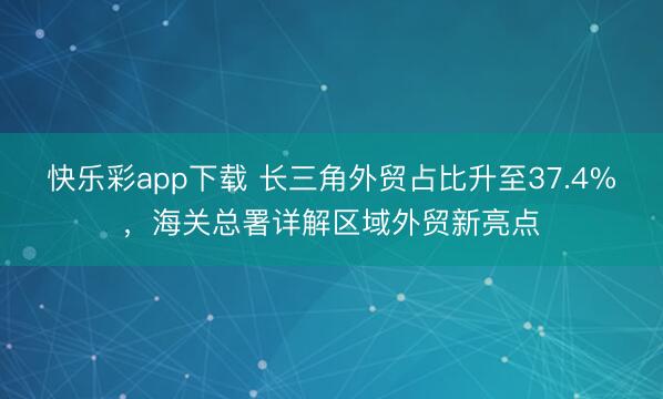 快乐彩app下载 长三角外贸占比升至37.4%，海关总署详解区域外贸新亮点