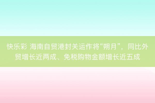 快乐彩 海南自贸港封关运作将“朔月”,同比外贸增长近两成、免税购物金额增长近五成