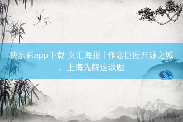 快乐彩app下载 文汇海报 | 作念巨匠开源之城,上海先解这谈题