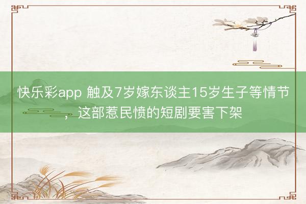 快乐彩app 触及7岁嫁东谈主15岁生子等情节，这部惹民愤的短剧要害下架