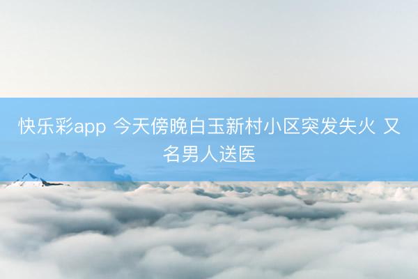 快乐彩app 今天傍晚白玉新村小区突发失火 又名男人送医