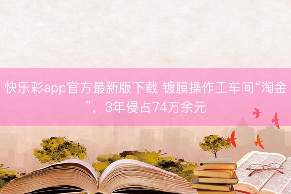 快乐彩app官方最新版下载 镀膜操作工车间“淘金”，3年侵占74万余元