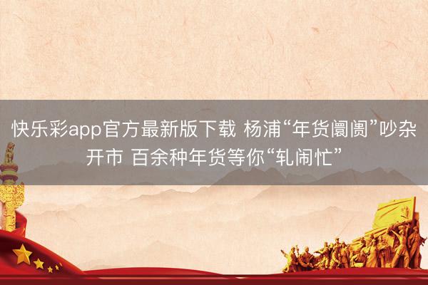 快乐彩app官方最新版下载 杨浦“年货阛阓”吵杂开市 百余种年货等你“轧闹忙”