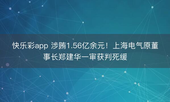 快乐彩app 涉贿1.56亿余元！上海电气原董事长郑建华一审获判死缓