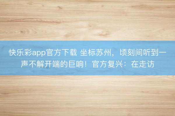 快乐彩app官方下载 坐标苏州，顷刻间听到一声不解开端的巨响！官方复兴：在走访