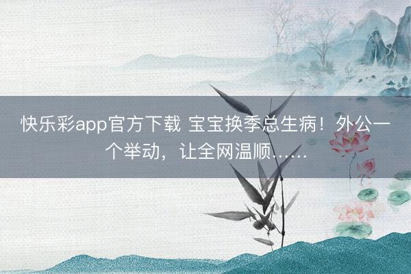 快乐彩app官方下载 宝宝换季总生病！外公一个举动，让全网温顺……