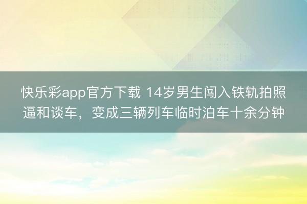 快乐彩app官方下载 14岁男生闯入铁轨拍照逼和谈车，变成三辆列车临时泊车十余分钟