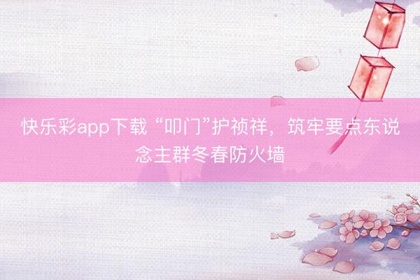快乐彩app下载 “叩门”护祯祥，筑牢要点东说念主群冬春防火墙