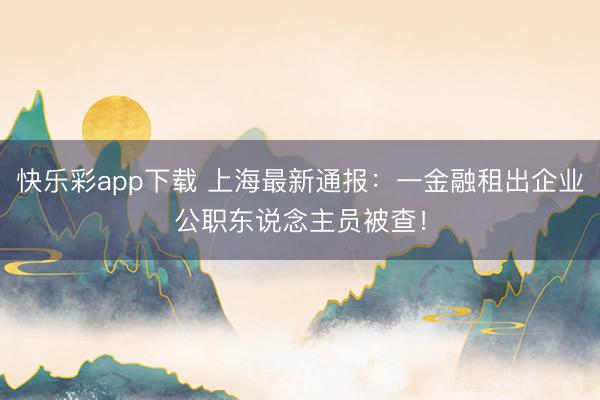 快乐彩app下载 上海最新通报：一金融租出企业公职东说念主员被查！