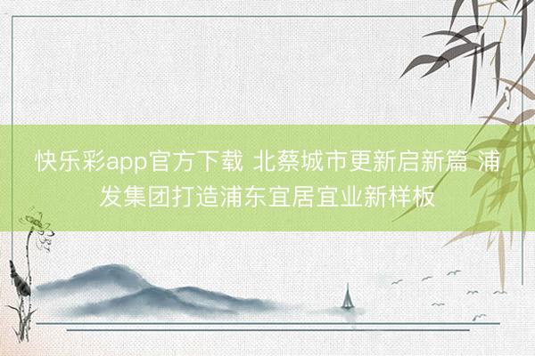 快乐彩app官方下载 北蔡城市更新启新篇 浦发集团打造浦东宜居宜业新样板