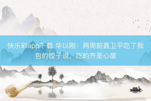 快乐彩app下载 华以刚：两周前聂卫平吃了我包的饺子说，吃的齐是心扉