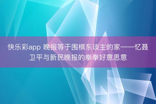 快乐彩app 晚报等于围棋东谈主的家——忆聂卫平与新民晚报的拳拳好意思意