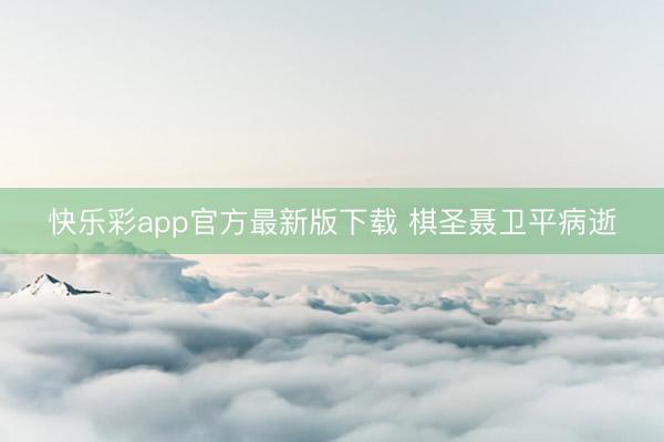 快乐彩app官方最新版下载 棋圣聂卫平病逝
