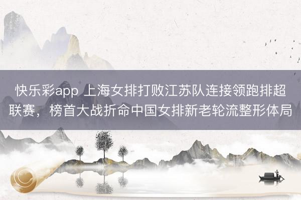 快乐彩app 上海女排打败江苏队连接领跑排超联赛，榜首大战折命中国女排新老轮流整形体局