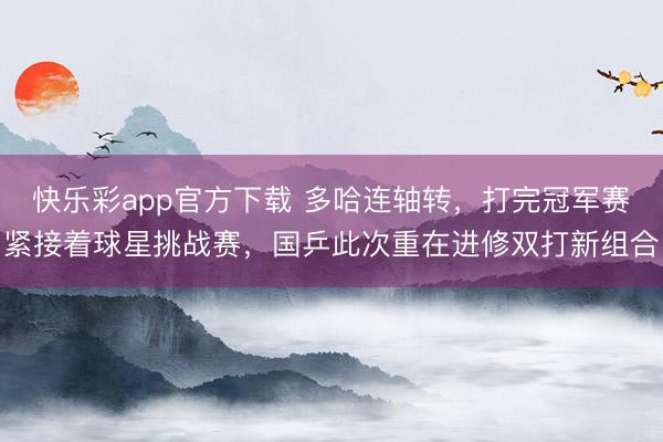 快乐彩app官方下载 多哈连轴转，打完冠军赛紧接着球星挑战赛，国乒此次重在进修双打新组合