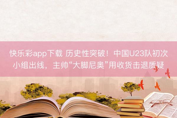 快乐彩app下载 历史性突破！中国U23队初次小组出线，主帅“大脚尼奥”用收货击退质疑