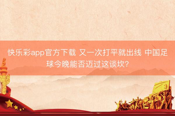 快乐彩app官方下载 又一次打平就出线 中国足球今晚能否迈过这谈坎？