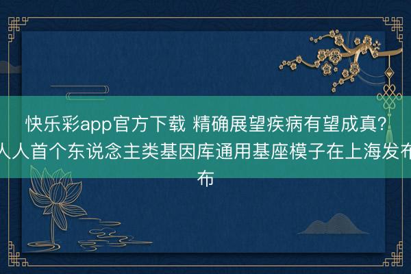 快乐彩app官方下载 精确展望疾病有望成真？人人首个东说念主类基因库通用基座模子在上海发布