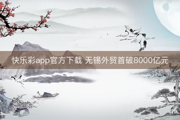 快乐彩app官方下载 无锡外贸首破8000亿元