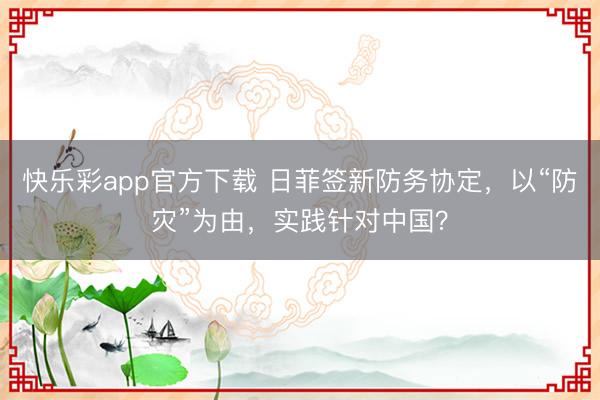 快乐彩app官方下载 日菲签新防务协定，以“防灾”为由，实践针对中国？