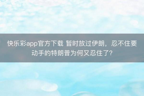 快乐彩app官方下载 暂时放过伊朗，忍不住要动手的特朗普为何又忍住了？