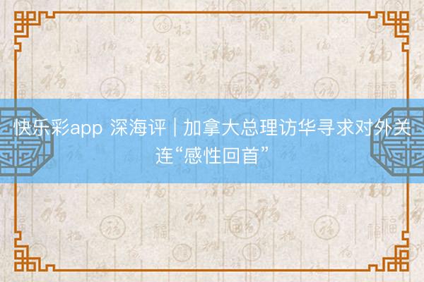 快乐彩app 深海评 | 加拿大总理访华寻求对外关连“感性回首”