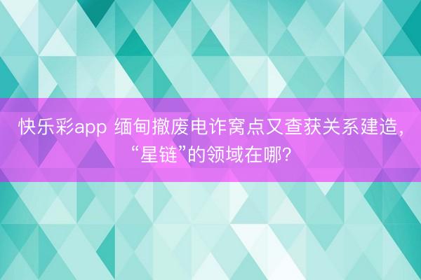 快乐彩app 缅甸撤废电诈窝点又查获关系建造，“星链”的领域在哪？