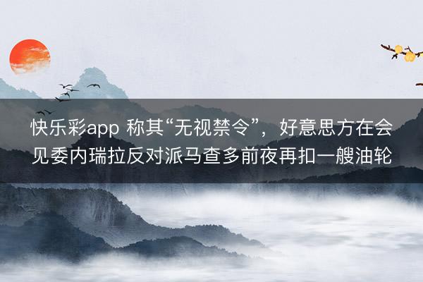 快乐彩app 称其“无视禁令”，好意思方在会见委内瑞拉反对派马查多前夜再扣一艘油轮