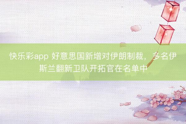 快乐彩app 好意思国新增对伊朗制裁，多名伊斯兰翻新卫队开拓官在名单中