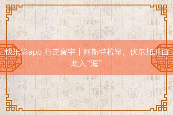快乐彩app 行走寰宇｜阿斯特拉罕，伏尔加河由此入“海”
